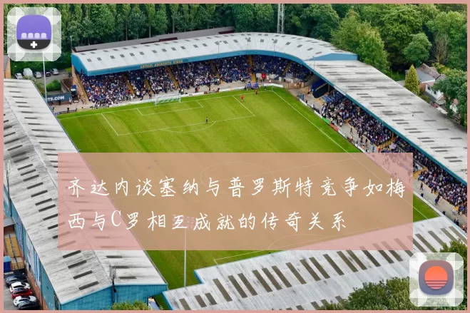 齐达内谈塞纳与普罗斯特竞争如梅西与C罗相互成就的传奇关系