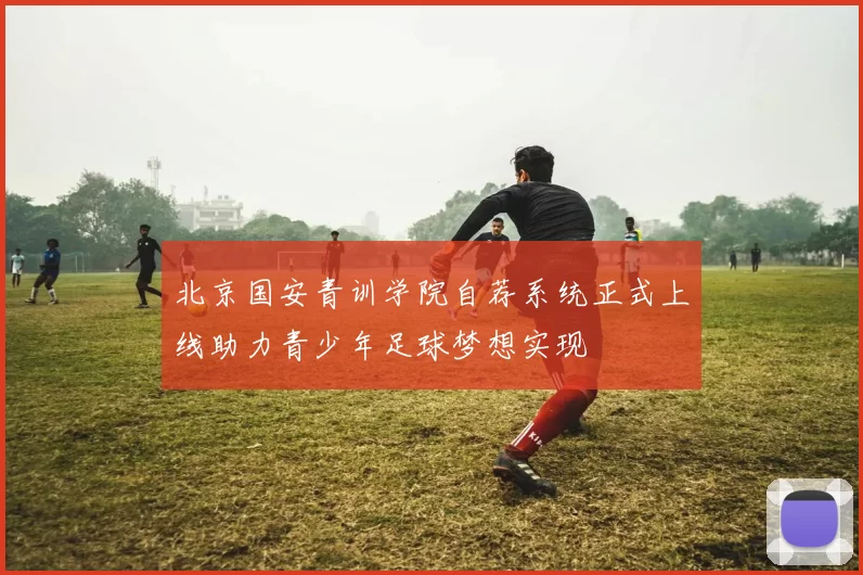北京国安青训学院自荐系统正式上线助力青少年足球梦想实现