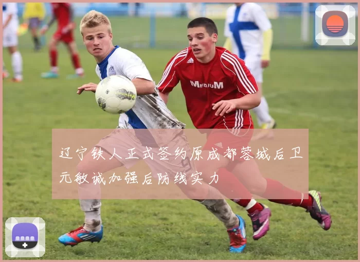 辽宁铁人正式签约原成都蓉城后卫元敏诚加强后防线实力