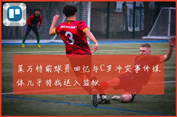 莱万特前球员回忆与C罗冲突事件媒体几乎将我送入监狱
