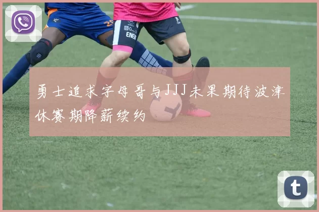 勇士追求字母哥与JJJ未果期待波津休赛期降薪续约