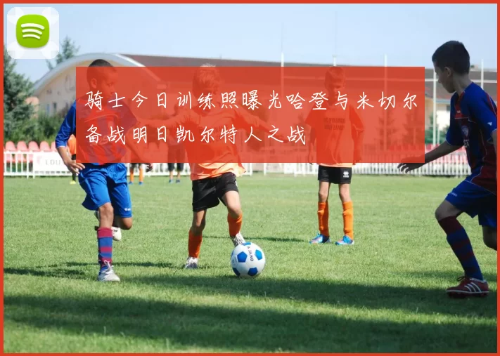 骑士今日训练照曝光哈登与米切尔备战明日凯尔特人之战
