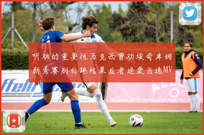 听劝的重要性马克西曾劝埃奇库姆新秀赛别白跑结果后者逆袭当选MVP