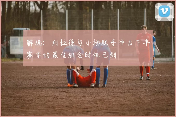 解说：利拉德与小杨联手冲击下半赛季的最佳组合时机已到