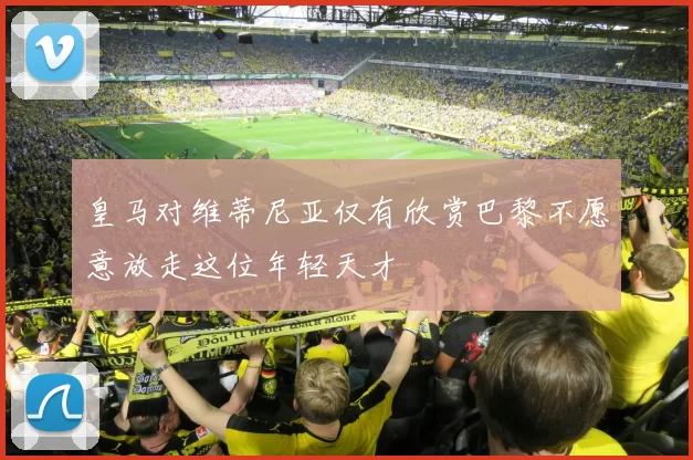 皇马对维蒂尼亚仅有欣赏巴黎不愿意放走这位年轻天才