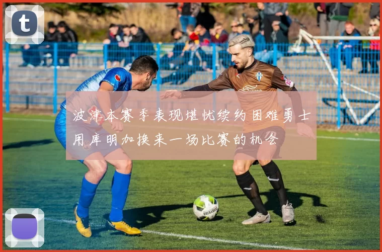 波津本赛季表现堪忧续约困难勇士用库明加换来一场比赛的机会
