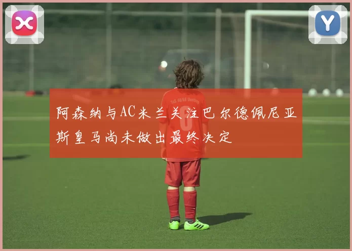 阿森纳与AC米兰关注巴尔德佩尼亚斯皇马尚未做出最终决定