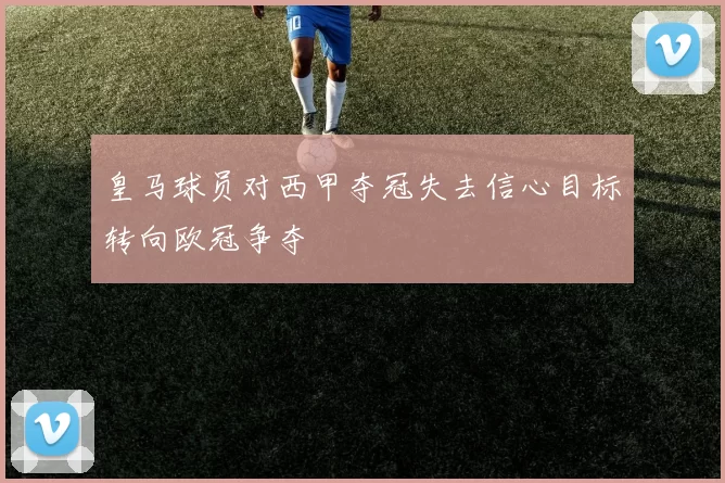 皇马球员对西甲夺冠失去信心目标转向欧冠争夺