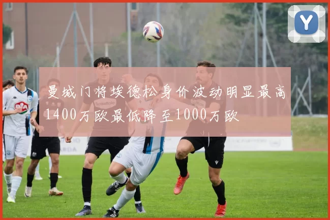 曼城门将埃德松身价波动明显最高1400万欧最低降至1000万欧