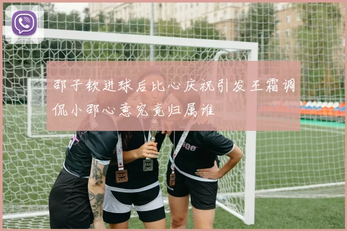 邵子钦进球后比心庆祝引发王霜调侃小邵心意究竟归属谁
