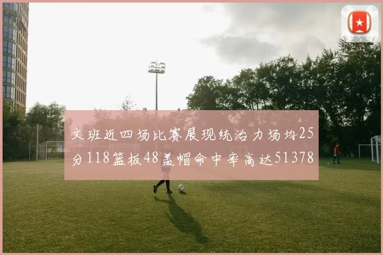 文班近四场比赛展现统治力场均25分118篮板48盖帽命中率高达513782