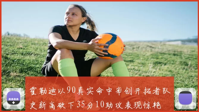 霍勒迪以90真实命中率创开拓者队史新高砍下35分10助攻表现惊艳