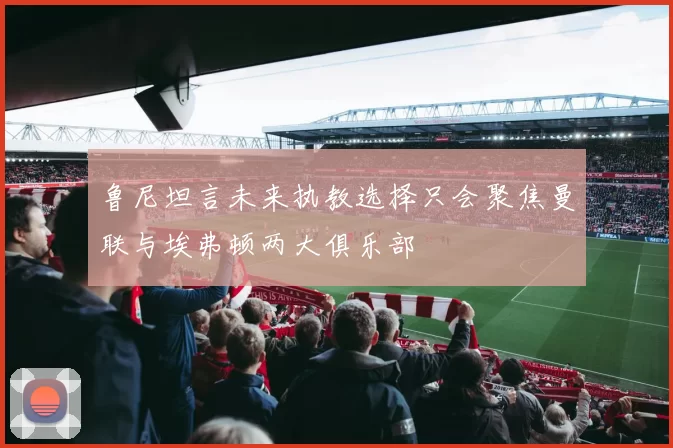 鲁尼坦言未来执教选择只会聚焦曼联与埃弗顿两大俱乐部