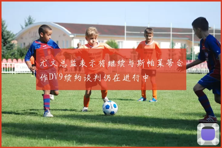 尤文总监表示将继续与斯帕莱蒂合作DV9续约谈判仍在进行中