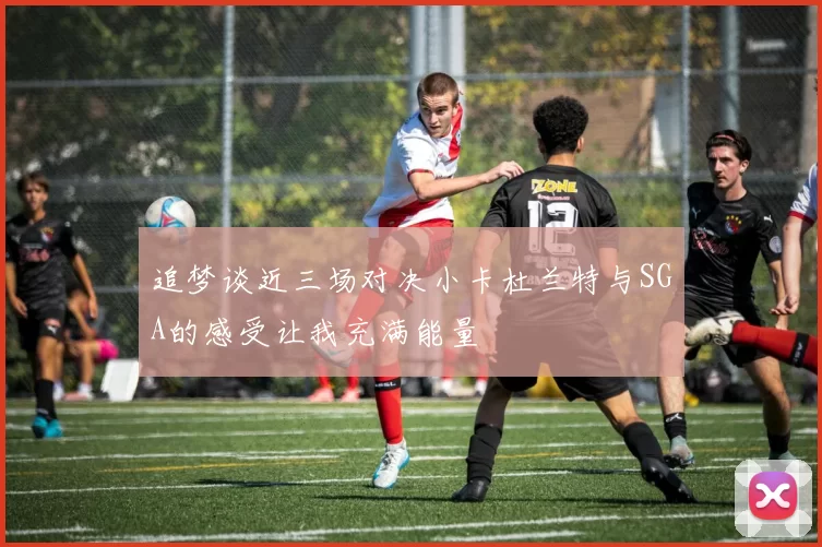 追梦谈近三场对决小卡杜兰特与SGA的感受让我充满能量